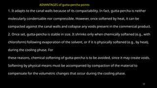57
1. It adapts to the canal walls because of its compactability. In fact, gutta-percha is neither
molecularly condensable nor compressible. However, once softened by heat, it can be
compacted against the canal walls and collapse any voids present in the commercial product.
2. Once set, gutta-percha is stable in size. It shrinks only when chemically softened (e.g., with
chloroform) following evaporation of the solvent, or if it is physically softened (e.g., by heat),
during the cooling phase. For
these reasons, chemical softening of gutta-percha is to be avoided, since it may create voids.
Softening by physical means must be accompanied by compaction of the material to
compensate for the volumetric changes that occur during the cooling phase.
ADVANTAGES of gutta-percha points
 