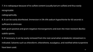59
7. It is radiopaque because of its sulfate content (usually barium sulfate) and thus easily
recognizable
radiographically.
8. It can be easily disinfected. Immersion in 5%–6% sodium hypochlorite for 60 seconds is
sufficient to eliminate
both gram-positive and gram-negative microorganisms and even the most resistant Bacillus
subtilis spores.
9. If necessary, it can be easily removed from the root canal when endodontic retreatment is
indicated. Solvents such as chloroform, chlorothene, eucalyptus, and rectified white turpentine
have been used.
 