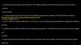 60
10. Gutta-percha is a poor heat conductor. This implies optimal control of its plasticity in its most apical
portion,
when heated.
11. Once introduced into the root canal and heated, gutta-percha expands. This characteristic helps to
ensure a tighter seal.
Disadvantges of gutta-percha points are
1. Lack of sufficient rigidity especially in small sizes; it cannot always be pushed beyond a ledge that might be
present.
2. It adheres to the dentin walls without establishing any bonds. To rectify this shortcoming, one must always
use
a sealer.
3. Gutta-percha points should be stored in a cool location with low humidity, otherwise they become brittle
with time.
 