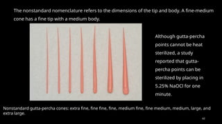 62
The nonstandard nomenclature refers to the dimensions of the tip and body. A fine-medium
cone has a fine tip with a medium body.
Nonstandard gutta-percha cones: extra fine, fine fine, fine, medium fine, fine medium, medium, large, and
extra large.
Although gutta-percha
points cannot be heat
sterilized, a study
reported that gutta-
percha points can be
sterilized by placing in
5.25% NaOCl for one
minute.
 