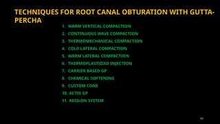 63
TECHNIQUES FOR ROOT CANAL OBTURATION WITH GUTTA-
PERCHA
1. WARM VERTICAL COMPACTION
2. CONTINUOUS WAVE COMPACTION
3. THERMOMECHANICAL COMPACTION
4. COLD LATERAL COMPACTION
5. WARM LATERAL COMPACTION
6. THERMOPLASTIZIED INJECTION
7. CARRIER BASED GP
8. CHEMICAL SOFTENING
9. CUSTOM CONE
10. ACTIV GP
11. RESILON SYSTEM
 