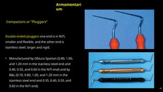 Compactors or “Pluggers”
65
Armamentari
um
Double ended pluggers one end is in NiTi,
smaller and flexible, and the other end is
stainless steel, larger and rigid.
• Manufactured by Obtura Spartan (0.80, 1.00,
and 1.20 mm in the stainless steel end and
0.40, 0.50, and 0.60 in the NiTi end) and by
B&L (0.70, 0.80, 1.00, and 1.20 mm in the
stainless steel end and 0.35, 0.40, 0.50, and
0.60 in the NiTi end).
 