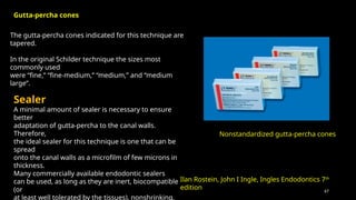 67
The gutta-percha cones indicated for this technique are
tapered.
In the original Schilder technique the sizes most
commonly used
were “fine,” “fine-medium,” “medium,” and “medium
large”.
Nonstandardized gutta-percha cones
Sealer
A minimal amount of sealer is necessary to ensure
better
adaptation of gutta-percha to the canal walls.
Therefore,
the ideal sealer for this technique is one that can be
spread
onto the canal walls as a microfilm of few microns in
thickness.
Many commercially available endodontic sealers
can be used, as long as they are inert, biocompatible
(or
at least well tolerated by the tissues), nonshrinking,
Gutta-percha cones
Ilan Rostein, John I Ingle, Ingles Endodontics 7th
edition
 