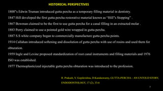 7
1800 s Edwin Truman introduced gutta percha as a temporary filling material in dentistry.
‟
1847 Hill developed the first gutta percha restorative material known as “Hill s Stopping” .
‟
1867 Bowman claimed to be the first to use gutta percha for a canal filling in an extracted molar .
1883 Perry claimed to use a pointed gold wire wrapped in gutta percha.
1887 S.S white company began to commercially manufacture gutta percha points.
1914 Callahan introduced softening and dissolution of gutta percha with use of rosins and used them for
obturation.
1959 Ingle and Levine proposed standardization of root canal instruments and filling materials and 1976
ISO was established.
1977 Thermoplasticized injectable gutta percha obturation was introduced to the profession.
R. Prakash, V. Gopikrishna, D.Kandaswamy, GUTTA-PERCHA – AN UNTOLD STORY,
ENDODONTOLOGY, 17 (2), 33-6
HISTORICAL PERSPECTIVES
 