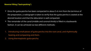 79
 Once the gutta-percha has been compacted to about 5–6 mm from the terminus of
the preparation, a radiograph is taken to verify that the gutta-percha is seated at the
desired location and that the obturation is well compacted.
 The remainder of the canal (middle and coronal thirds) is filled in a backwards
fashion. It can be achieved via two different methods:
1. Introducing small pieces of gutta-percha into the root canal, and rhythmically
heating and compacting and them.
2. Using thermoplastic gutta-percha.
Reverse Filling (“back-packing”)
 