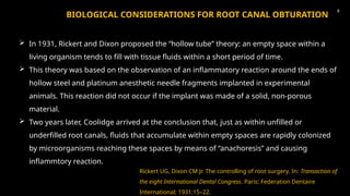 BIOLOGICAL CONSIDERATIONS FOR ROOT CANAL OBTURATION
 In 1931, Rickert and Dixon proposed the “hollow tube” theory: an empty space within a
living organism tends to fill with tissue fluids within a short period of time.
 This theory was based on the observation of an inflammatory reaction around the ends of
hollow steel and platinum anesthetic needle fragments implanted in experimental
animals. This reaction did not occur if the implant was made of a solid, non-porous
material.
 Two years later, Coolidge arrived at the conclusion that, just as within unfilled or
underfilled root canals, fluids that accumulate within empty spaces are rapidly colonized
by microorganisms reaching these spaces by means of “anachoresis” and causing
inflammtory reaction.
Rickert UG, Dixon CM Jr. The controlling of root surgery. In: Transaction of
the eight International Dental Congress. Paris: Federation Dentaire
International; 1931:15–22.
8
 