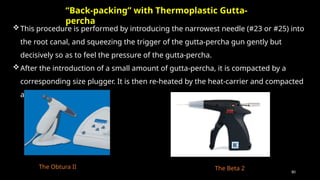 80
This procedure is performed by introducing the narrowest needle (#23 or #25) into
the root canal, and squeezing the trigger of the gutta-percha gun gently but
decisively so as to feel the pressure of the gutta-percha.
After the introduction of a small amount of gutta-percha, it is compacted by a
corresponding size plugger. It is then re-heated by the heat-carrier and compacted
again.
“Back-packing” with Thermoplastic Gutta-
percha
The Obtura II The Beta 2
 