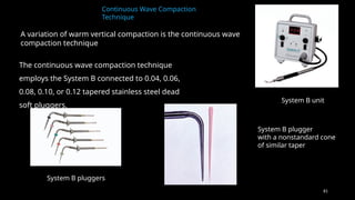 81
Continuous Wave Compaction
Technique
A variation of warm vertical compaction is the continuous wave
compaction technique
System B unit
System B plugger
with a nonstandard cone
of similar taper
System B pluggers
The continuous wave compaction technique
employs the System B connected to 0.04, 0.06,
0.08, 0.10, or 0.12 tapered stainless steel dead
soft pluggers.
 