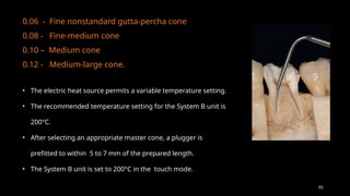 82
0.06 - Fine nonstandard gutta-percha cone
0.08 - Fine-medium cone
0.10 – Medium cone
0.12 - Medium-large cone.
• The electric heat source permits a variable temperature setting.
• The recommended temperature setting for the System B unit is
200°C.
• After selecting an appropriate master cone, a plugger is
prefitted to within 5 to 7 mm of the prepared length.
• The System B unit is set to 200°C in the touch mode.
 
