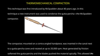 85
This technique was first introduced by McSpadden about 40 years ago. In this
technique a new instrument was used to condense the gutta-percha—the McSpadden
compactor.
The compactor, mounted on a contra-angled handpiece, was inserted in the canal next
to a gutta-percha cone and rotated at up to 20,000 rpm. Heat generated by friction
softened the gutta-percha and the blades pushed the material apically. This allowed the
THERMOMECHANICAL COMPACTION
 