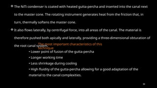 88
• Lower point of fusion of the gutta-percha
• Longer working time
• Less shrinkage during cooling
• High fluidity of the gutta-percha allowing for a good adaptation of the
material to the canal complexities.
 The NiTi condenser is coated with heated gutta-percha and inserted into the canal next
to the master cone. The rotating instrument generates heat from the friction that, in
turn, thermally softens the master cone.
 It also flows laterally, by centrifugal force, into all areas of the canal. The material is
therefore pushed both apically and laterally, providing a three-dimensional obturation of
the root canal system.
The most important characteristics of this
technique
 