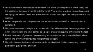 94
 The auxiliary cones are selected based on the size of the spreader, the size of the canal, and
the position of the space created inside the canal. Prior to their insertion, the auxiliary cones
are lightly coated with sealer and are introduced to the same depth that the spreader has last
reached.
 When the spreader can only penetrate 2 or 3 mm into the canal orifice, the obtutation is
completed.
 The pressure exerted during lateral condensation should be very light because gutta-percha
is not compressible, and since as little as 1.5 kg of pressure is capable of fracturing the root.
 Finally, the excess of gutta-percha protruding in the pulp chamber is seared off with a heat
carrier and is vertically compacted with prefitted pluggers.
 The pulp chamber is cleaned with cotton pellets soaked in alcohol to remove any residual
particles of gutta-percha or sealer.
 
