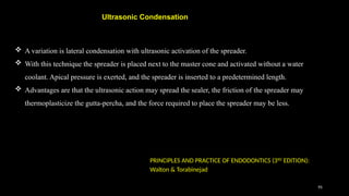 95
 A variation is lateral condensation with ultrasonic activation of the spreader.
 With this technique the spreader is placed next to the master cone and activated without a water
coolant. Apical pressure is exerted, and the spreader is inserted to a predetermined length.
 Advantages are that the ultrasonic action may spread the sealer, the friction of the spreader may
thermoplasticize the gutta-percha, and the force required to place the spreader may be less.
Ultrasonic Condensation
PRINCIPLES AND PRACTICE OF ENDODONTICS (3RD
EDITION):
Walton & Torabinejad
 