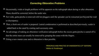96
 Occasionally, voids or length problems will be apparent on the radiograph taken during or after obturation.
These should be corrected, before the sealer sets.
 For voids, gutta-percha is removed with hot pluggers until the spreader can be reinserted just beyond the void
or discrepancy.
 Then, a fresh mix of sealer is prepared. Lateral condensation is performed as described previously; sealer is
added back to the canal by coating each accessory cone.
 An advantage of making an obturation verification radiograph before the excess gutta-percha is seared off is
that the entire mass can usually be removed by grasping the cones with the fingers.
 Fitting a new master cone and re obturation is then possible.
Correcting Obturation Problems
PRINCIPLES AND PRACTICE OF ENDODONTICS (3RD
EDITION):
Walton & Torabinejad
 