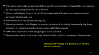 97
 If the excess gutta-percha has been seared off, an overfill can sometimes be corrected before the sealer sets
by removing all gutta-percha with files or broaches.
 When extruded beyond the apex, the overfilled gutta-percha is difficult to recover through the canal,
particularly after the sealer sets.
 Extruded sealer can only be retrieved surgically.
 Obturating materials extruded beyond the apex are irritants and affect healing, but generally they do not
completely prevent resolution unless there is gross overfill of core material.
 ZnOE-based sealers often resorb from periapical tissues over time.
 These situations should not be treated surgically unless failure to heal is evident on recall examination.
PRINCIPLES AND PRACTICE OF ENDODONTICS (3RD
EDITION):
Walton & Torabinejad
 