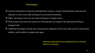 98
 Lateral condensation is relatively uncomplicated, requires a simple armamentarium, and seals and
obturates as well as any other technique in conventional Situations.
 Major advantage it has over most other techniques is length control.
 With an apical stop and with careful use of the spreader, the length of the gutta-percha filling is
managed well.
 Additional advantages include ease of retreatment, adaptation to the canal walls, positive dimensional
stability, and the ability to prepare post space.
Advantages
PRINCIPLES AND PRACTICE OF ENDODONTICS (3RD
EDITION):
Walton & Torabinejad
 
