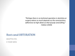 RootcanalOBTURATION
DEEPTHI P.R.
II YEAR MDS
“Perhaps there is no technical operation in dentistry or
surgery where so much depends on the conscientious
adherence to high ideals as that of pulp canal filling.”
-Hatton (1924)
 