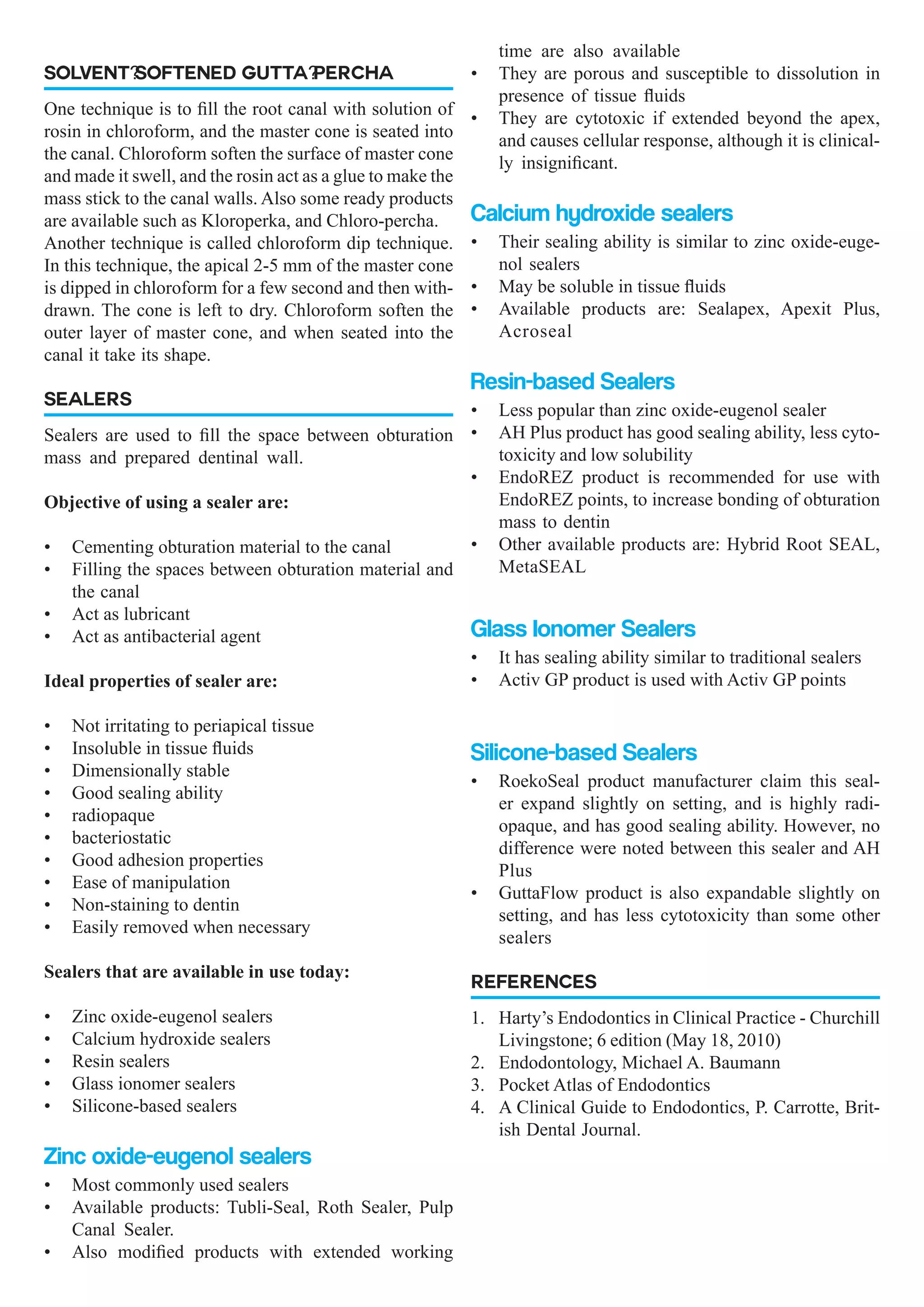 SOLVENT-SOFTENED GUTTA-PERCHA
One technique is to fill the root canal with solution of
rosin in chloroform, and the master cone is seated into
the canal. Chloroform soften the surface of master cone
and made it swell, and the rosin act as a glue to make the
mass stick to the canal walls. Also some ready products
are available such as Kloroperka, and Chloro-percha.
Another technique is called chloroform dip technique.
In this technique, the apical 2-5 mm of the master cone
is dipped in chloroform for a few second and then with-
drawn. The cone is left to dry. Chloroform soften the
outer layer of master cone, and when seated into the
canal it take its shape.
SEALERS
Sealers are used to fill the space between obturation
mass and prepared dentinal wall.
Objective of using a sealer are:
•	 Cementing obturation material to the canal
•	 Filling the spaces between obturation material and
the canal
•	 Act as lubricant
•	 Act as antibacterial agent
Ideal properties of sealer are:
•	 Not irritating to periapical tissue
•	 Insoluble in tissue fluids
•	 Dimensionally stable
•	 Good sealing ability
•	 radiopaque
•	 bacteriostatic
•	 Good adhesion properties
•	 Ease of manipulation
•	 Non-staining to dentin
•	 Easily removed when necessary
Sealers that are available in use today:
•	 Zinc oxide-eugenol sealers
•	 Calcium hydroxide sealers
•	 Resin sealers
•	 Glass ionomer sealers
•	 Silicone-based sealers
Zinc oxide-eugenol sealers
•	 Most commonly used sealers
•	 Available products: Tubli-Seal, Roth Sealer, Pulp
Canal Sealer.
•	 Also modified products with extended working
time are also available
•	 They are porous and susceptible to dissolution in
presence of tissue fluids
•	 They are cytotoxic if extended beyond the apex,
and causes cellular response, although it is clinical-
ly insignificant.
Calcium hydroxide sealers
•	 Their sealing ability is similar to zinc oxide-euge-
nol sealers
•	 May be soluble in tissue fluids
•	 Available products are: Sealapex, Apexit Plus,
Acroseal
Resin-based Sealers
•	 Less popular than zinc oxide-eugenol sealer
•	 AH Plus product has good sealing ability, less cyto-
toxicity and low solubility
•	 EndoREZ product is recommended for use with
EndoREZ points, to increase bonding of obturation
mass to dentin
•	 Other available products are: Hybrid Root SEAL,
MetaSEAL
Glass Ionomer Sealers
•	 It has sealing ability similar to traditional sealers
•	 Activ GP product is used with Activ GP points
Silicone-based Sealers
•	 RoekoSeal product manufacturer claim this seal-
er expand slightly on setting, and is highly radi-
opaque, and has good sealing ability. However, no
difference were noted between this sealer and AH
Plus
•	 GuttaFlow product is also expandable slightly on
setting, and has less cytotoxicity than some other
sealers
REFERENCES
1.	 Harty’s Endodontics in Clinical Practice - Churchill
Livingstone; 6 edition (May 18, 2010)
2.	 Endodontology, Michael A. Baumann
3.	 Pocket Atlas of Endodontics
4.	 A Clinical Guide to Endodontics, P. Carrotte, Brit-
ish Dental Journal.
 