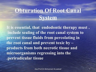 Obturation Of Root Canal
             System
It is essential, that endodontic therapy must .
 include sealing of the root canal system to
prevent tissue fluids from percolating in
the root canal and prevent toxic by –
products from both necrotic tissue and
microorganisms regressing into the
.periradicular tissue

               Ass.Prof.Dr.Mohamed ALsakkaf   1
 