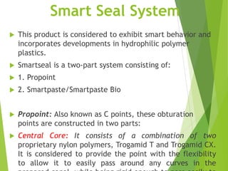 Smart Seal System
 This product is considered to exhibit smart behavior and
incorporates developments in hydrophilic polymer
plastics.
 Smartseal is a two-part system consisting of:
 1. Propoint
 2. Smartpaste/Smartpaste Bio
 Propoint: Also known as C points, these obturation
points are constructed in two parts:
 Central Core: It consists of a combination of two
proprietary nylon polymers, Trogamid T and Trogamid CX.
It is considered to provide the point with the flexibility
to allow it to easily pass around any curves in the
 