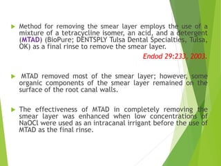  Method for removing the smear layer employs the use of a
mixture of a tetracycline isomer, an acid, and a detergent
(MTAD) (BioPure; DENTSPLY Tulsa Dental Specialties, Tulsa,
OK) as a final rinse to remove the smear layer.
Endod 29:233, 2003.
 MTAD removed most of the smear layer; however, some
organic components of the smear layer remained on the
surface of the root canal walls.
 The effectiveness of MTAD in completely removing the
smear layer was enhanced when low concentrations of
NaOCl were used as an intracanal irrigant before the use of
MTAD as the final rinse.
 