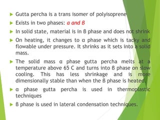  Gutta percha is a trans isomer of polyisoprene
 Exists in two phases: α and β
 In solid state, material is in β phase and does not shrink
 On heating, it changes to α phase which is tacky and
flowable under pressure. It shrinks as it sets into a solid
mass.
 The solid mass α phase gutta percha melts at a
temperature above 65 C and turns into β phase on slow
cooling. This has less shrinkage and is more
dimensionally stable than when the β phase is heated.
 α phase gutta percha is used in thermoplastic
techniques
 β phase is used in lateral condensation techniques.
 