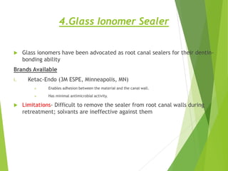 4.Glass Ionomer Sealer
 Glass ionomers have been advocated as root canal sealers for their dentin-
bonding ability
Brands Available
i. Ketac-Endo (3M ESPE, Minneapolis, MN)
 Enables adhesion between the material and the canal wall.
 Has minimal antimicrobial activity.
 Limitations- Difficult to remove the sealer from root canal walls during
retreatment; solvants are ineffective against them
 