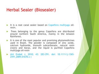 Herbal Sealer (Biosealer)
 It is a root canal sealer based on Copaifera multijuga oil-
resin.
 Trees belonging to the genus Copaifera are distributed
around northern South America, mainly in the Amazon
Rainforest.
 It is one of the most popular and promising phytomedicines
used in Brazil. The powder is composed of zinc oxide,
calcium hydroxide, bismuth subcarbonate, natural resin
(rosin) and borax, and the liquid is purified Copaifera
multijuga oil-resin
 (Int Endod J. 2010; 43: 283-291. doi: 10.1111/j.1365-
2591.2009.01678.x )
 