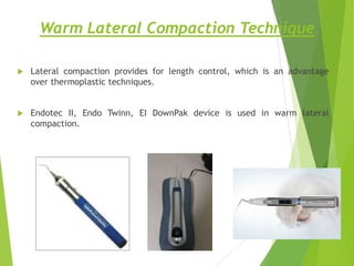 Warm Lateral Compaction Technique
 Lateral compaction provides for length control, which is an advantage
over thermoplastic techniques.
 Endotec II, Endo Twinn, EI DownPak device is used in warm lateral
compaction.
 