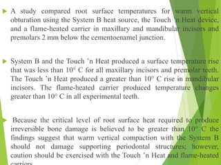  A study compared root surface temperatures for warm vertical
obturation using the System B heat source, the Touch ’n Heat device,
and a flame-heated carrier in maxillary and mandibular incisors and
premolars 2 mm below the cementoenamel junction.
 System B and the Touch ’n Heat produced a surface temperature rise
that was less than 10° C for all maxillary incisors and premolar teeth.
The Touch ’n Heat produced a greater than 10° C rise in mandibular
incisors. The flame-heated carrier produced temperature changes
greater than 10° C in all experimental teeth.
 Because the critical level of root surface heat required to produce
irreversible bone damage is believed to be greater than 10° C the
findings suggest that warm vertical compaction with the System B
should not damage supporting periodontal structures; however,
caution should be exercised with the Touch ’n Heat and flame-heated
 