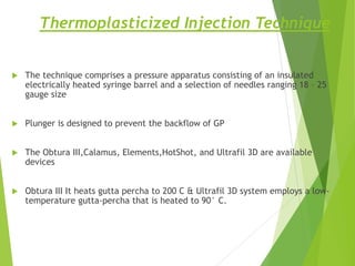 Thermoplasticized Injection Technique
 The technique comprises a pressure apparatus consisting of an insulated
electrically heated syringe barrel and a selection of needles ranging 18 – 25
gauge size
 Plunger is designed to prevent the backflow of GP
 The Obtura III,Calamus, Elements,HotShot, and Ultrafil 3D are available
devices
 Obtura III It heats gutta percha to 200 C & Ultrafil 3D system employs a low-
temperature gutta-percha that is heated to 90° C.
 