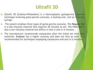 Ultrafil 3D
 Ultrafil 3D (Coltène/Whaledent) is a thermoplastic guttapercha injection
technique involving gutta-percha cannulas, a heating unit, and an injection
syringe.
 The system employs three types of gutta-percha cannulas. The Regular Set
is a low-viscosity material that requires 30 minutes to set. The Firm Set is
also a low-viscosity material but differs in that it sets in 4 minutes.
 The manufacturer recommends compaction after the initial set with both
materials. Endoset has a higher viscosity and does not flow as well. It is
recommended for techniques employing compaction and sets in 2 minutes.
 