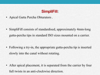 SimpliFill:
• Apical Gutta Percha Obturators .
• SimpliFill consists of standardised, approximately 4mm-long
gutta-percha tips in standard ISO sizes mounted on a carrier.
• Following a try-in, the appropriate gutta-percha tip is inserted
slowly into the canal without rotating.
• After apical placement, it is separated from the carrier by four
full twists in an anti-clockwise direction.
 