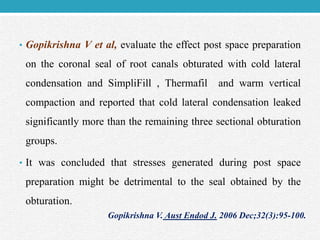 • Gopikrishna V et al, evaluate the effect post space preparation
on the coronal seal of root canals obturated with cold lateral
condensation and SimpliFill , Thermafil and warm vertical
compaction and reported that cold lateral condensation leaked
significantly more than the remaining three sectional obturation
groups.
• It was concluded that stresses generated during post space
preparation might be detrimental to the seal obtained by the
obturation.
Gopikrishna V. Aust Endod J. 2006 Dec;32(3):95-100.
 
