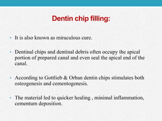 Dentin chip filling:
• It is also known as miraculous cure.
• Dentinal chips and dentinal debris often occupy the apical
portion of prepared canal and even seal the apical end of the
canal.
• According to Gottlieb & Orban dentin chips stimulates both
osteogenesis and cementogenesis.
• The material led to quicker healing , minimal inflammation,
cementum deposition.
 