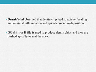 • Oswald et al observed that dentin chip lead to quicker healing
and minimal inflammation and apical cementum deposition.
• GG drills or H file is used to produce dentin chips and they are
pushed apically to seal the apex.
 