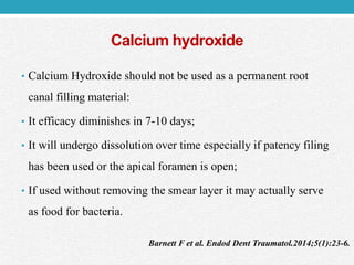 Calcium hydroxide
• Calcium Hydroxide should not be used as a permanent root
canal filling material:
• It efficacy diminishes in 7-10 days;
• It will undergo dissolution over time especially if patency filing
has been used or the apical foramen is open;
• If used without removing the smear layer it may actually serve
as food for bacteria.
Barnett F et al. Endod Dent Traumatol.2014;5(1):23-6.
 