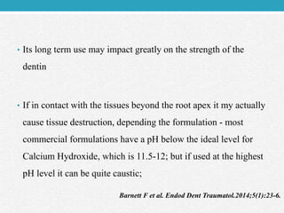 • Its long term use may impact greatly on the strength of the
dentin
• If in contact with the tissues beyond the root apex it my actually
cause tissue destruction, depending the formulation - most
commercial formulations have a pH below the ideal level for
Calcium Hydroxide, which is 11.5-12; but if used at the highest
pH level it can be quite caustic;
Barnett F et al. Endod Dent Traumatol.2014;5(1):23-6.
 