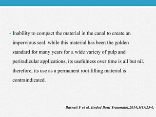 • Inability to compact the material in the canal to create an
impervious seal. while this material has been the golden
standard for many years for a wide variety of pulp and
periradicular applications, its usefulness over time is all but nil.
therefore, its use as a permanent root filling material is
contraindicated.
Barnett F et al. Endod Dent Traumatol.2014;5(1):23-6.
 