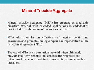 Mineral Trioxide Aggregate
• Mineral trioxide aggregate (MTA) has emerged as a reliable
bioactive material with extended applications in endodontics
that include the obturation of the root canal space.
• MTA also provides an effective seal against dentin and
cementum and promotes biologic repair and regeneration of the
periodontal ligament (PDL)
• The use of MTA as an obturation material might ultimately
provide long-term benefits that enhance the prognosis and
retention of the natural dentition in conventional and complex
therapies.
 