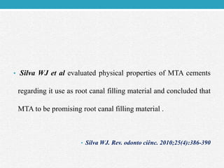 • Silva WJ et al evaluated physical properties of MTA cements
regarding it use as root canal filling material and concluded that
MTA to be promising root canal filling material .
• Silva WJ. Rev. odonto ciênc. 2010;25(4):386-390
 