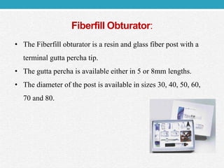 Fiberfill Obturator:
• The Fiberfill obturator is a resin and glass fiber post with a
terminal gutta percha tip.
• The gutta percha is available either in 5 or 8mm lengths.
• The diameter of the post is available in sizes 30, 40, 50, 60,
70 and 80.
 