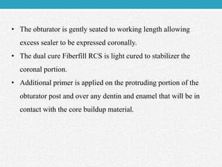 • The obturator is gently seated to working length allowing
excess sealer to be expressed coronally.
• The dual cure Fiberfill RCS is light cured to stabilizer the
coronal portion.
• Additional primer is applied on the protruding portion of the
obturator post and over any dentin and enamel that will be in
contact with the core buildup material.
 