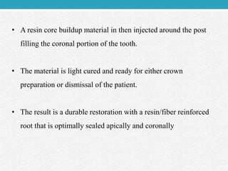 • A resin core buildup material in then injected around the post
filling the coronal portion of the tooth.
• The material is light cured and ready for either crown
preparation or dismissal of the patient.
• The result is a durable restoration with a resin/fiber reinforced
root that is optimally sealed apically and coronally
 