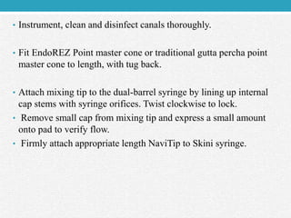 • Instrument, clean and disinfect canals thoroughly.
• Fit EndoREZ Point master cone or traditional gutta percha point
master cone to length, with tug back.
• Attach mixing tip to the dual-barrel syringe by lining up internal
cap stems with syringe orifices. Twist clockwise to lock.
• Remove small cap from mixing tip and express a small amount
onto pad to verify flow.
• Firmly attach appropriate length NaviTip to Skini syringe.
 