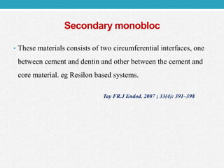 Secondary monobloc
• These materials consists of two circumferential interfaces, one
between cement and dentin and other between the cement and
core material. eg Resilon based systems.
Tay FR.J Endod. 2007 ; 33(4): 391–398
 