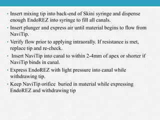 • Insert mixing tip into back-end of Skini syringe and dispense
enough EndoREZ into syringe to fill all canals.
• Insert plunger and express air until material begins to flow from
NaviTip.
• Verify flow prior to applying intraorally. If resistance is met,
replace tip and re-check.
• Insert NaviTip into canal to within 2-4mm of apex or shorter if
NaviTip binds in canal.
• Express EndoREZ with light pressure into canal while
withdrawing tip.
• Keep NaviTip orifice buried in material while expressing
EndoREZ and withdrawing tip
 