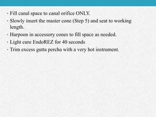 • Fill canal space to canal orifice ONLY.
• Slowly insert the master cone (Step 5) and seat to working
length.
• Harpoon in accessory cones to fill space as needed.
• Light cure EndoREZ for 40 seconds
• Trim excess gutta percha with a very hot instrument.
 