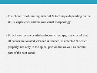 • The choice of obturating material & technique depending on the
skills, experience and the root canal morphology.
• To achieve the successful endodontic therapy, it is crucial that
all canals are located, cleaned & shaped, disinfected & sealed
properly, not only in the apical portion but as well as coronal
part of the root canal.
 