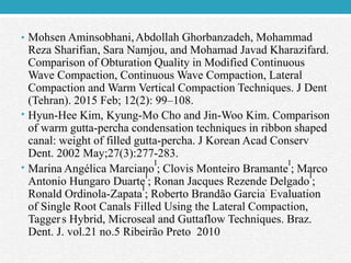 • Mohsen Aminsobhani,Abdollah Ghorbanzadeh, Mohammad
Reza Sharifian, Sara Namjou, and Mohamad Javad Kharazifard.
Comparison of Obturation Quality in Modified Continuous
Wave Compaction, Continuous Wave Compaction, Lateral
Compaction and Warm Vertical Compaction Techniques. J Dent
(Tehran). 2015 Feb; 12(2): 99–108.
• Hyun-Hee Kim, Kyung-Mo Cho and Jin-Woo Kim. Comparison
of warm gutta-percha condensation techniques in ribbon shaped
canal: weight of filled gutta-percha. J Korean Acad Conserv
Dent. 2002 May;27(3):277-283.
• Marina Angélica Marciano
I
; Clovis Monteiro Bramante
I
; Marco
Antonio Hungaro Duarte
I
; Ronan Jacques Rezende Delgado
I
;
Ronald Ordinola-Zapata
I
; Roberto Brandão Garcia
.
Evaluation
of Single Root Canals Filled Using the Lateral Compaction,
Tagger
'
s Hybrid, Microseal and Guttaflow Techniques. Braz.
Dent. J. vol.21 no.5 Ribeirão Preto 2010
 